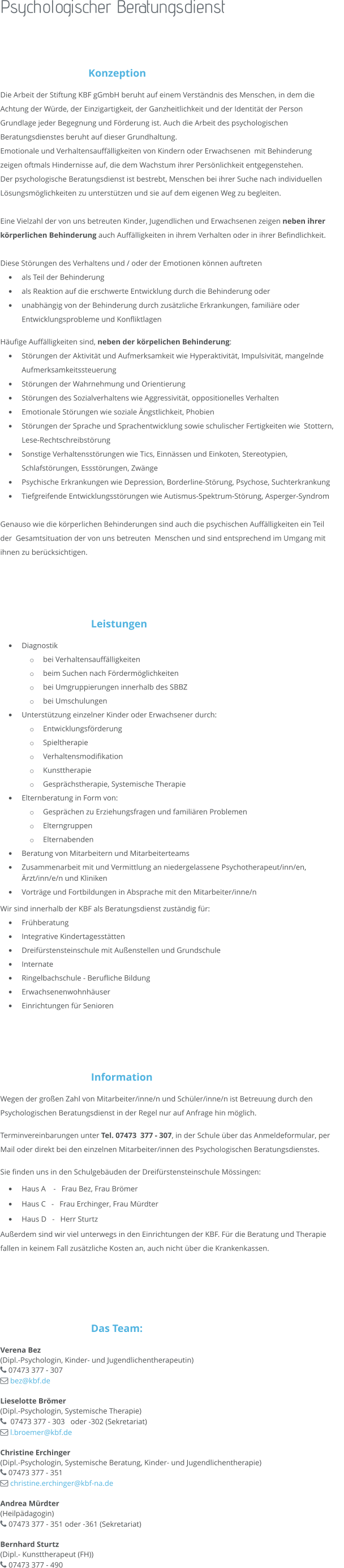 Psychologischer Beratungsdienst  Konzeption  Die Arbeit der Stiftung KBF gGmbH beruht auf einem Verständnis des Menschen, in dem die Achtung der Würde, der Einzigartigkeit, der Ganzheitlichkeit und der Identität der Person Grundlage jeder Begegnung und Förderung ist. Auch die Arbeit des psychologischen Beratungsdienstes beruht auf dieser Grundhaltung.  Emotionale und Verhaltensauffälligkeiten von Kindern oder Erwachsenen  mit Behinderung zeigen oftmals Hindernisse auf, die dem Wachstum ihrer Persönlichkeit entgegenstehen.  Der psychologische Beratungsdienst ist bestrebt, Menschen bei ihrer Suche nach individuellen Lösungsmöglichkeiten zu unterstützen und sie auf dem eigenen Weg zu begleiten.   Eine Vielzahl der von uns betreuten Kinder, Jugendlichen und Erwachsenen zeigen neben ihrer körperlichen Behinderung auch Auffälligkeiten in ihrem Verhalten oder in ihrer Befindlichkeit.  Diese Störungen des Verhaltens und / oder der Emotionen können auftreten •	als Teil der Behinderung •	als Reaktion auf die erschwerte Entwicklung durch die Behinderung oder •	unabhängig von der Behinderung durch zusätzliche Erkrankungen, familiäre oder Entwicklungsprobleme und Konfliktlagen  Häufige Auffälligkeiten sind, neben der körpelichen Behinderung: •	Störungen der Aktivität und Aufmerksamkeit wie Hyperaktivität, Impulsivität, mangelnde Aufmerksamkeitssteuerung  •	Störungen der Wahrnehmung und Orientierung  •	Störungen des Sozialverhaltens wie Aggressivität, oppositionelles Verhalten •	Emotionale Störungen wie soziale Ängstlichkeit, Phobien  •	Störungen der Sprache und Sprachentwicklung sowie schulischer Fertigkeiten wie  Stottern, Lese-Rechtschreibstörung •	Sonstige Verhaltensstörungen wie Tics, Einnässen und Einkoten, Stereotypien, Schlafstörungen, Essstörungen, Zwänge •	Psychische Erkrankungen wie Depression, Borderline-Störung, Psychose, Suchterkrankung •	Tiefgreifende Entwicklungsstörungen wie Autismus-Spektrum-Störung, Asperger-Syndrom   Genauso wie die körperlichen Behinderungen sind auch die psychischen Auffälligkeiten ein Teil der  Gesamtsituation der von uns betreuten  Menschen und sind entsprechend im Umgang mit ihnen zu berücksichtigen.     Leistungen •	Diagnostik o	bei Verhaltensauffälligkeiten o	beim Suchen nach Fördermöglichkeiten o	bei Umgruppierungen innerhalb des SBBZ o	bei Umschulungen •	Unterstützung einzelner Kinder oder Erwachsener durch:  o	Entwicklungsförderung o	Spieltherapie o	Verhaltensmodifikation o	Kunsttherapie o	Gesprächstherapie, Systemische Therapie •	Elternberatung in Form von: o	Gesprächen zu Erziehungsfragen und familiären Problemen o	Elterngruppen o	Elternabenden •	Beratung von Mitarbeitern und Mitarbeiterteams •	Zusammenarbeit mit und Vermittlung an niedergelassene Psychotherapeut/inn/en, Ärzt/inn/e/n und Kliniken  •	Vorträge und Fortbildungen in Absprache mit den Mitarbeiter/inne/n Wir sind innerhalb der KBF als Beratungsdienst zuständig für: •	Frühberatung •	Integrative Kindertagesstätten •	Dreifürstensteinschule mit Außenstellen und Grundschule •	Internate •	Ringelbachschule - Berufliche Bildung •	Erwachsenenwohnhäuser •	Einrichtungen für Senioren     Information Wegen der großen Zahl von Mitarbeiter/inne/n und Schüler/inne/n ist Betreuung durch den Psychologischen Beratungsdienst in der Regel nur auf Anfrage hin möglich. Terminvereinbarungen unter Tel. 07473  377 - 307, in der Schule über das Anmeldeformular, per Mail oder direkt bei den einzelnen Mitarbeiter/innen des Psychologischen Beratungsdienstes. Sie finden uns in den Schulgebäuden der Dreifürstensteinschule Mössingen: •	Haus A    -   Frau Bez, Frau Brömer •	Haus C   -   Frau Erchinger, Frau Mürdter •	Haus D   -   Herr Sturtz Außerdem sind wir viel unterwegs in den Einrichtungen der KBF. Für die Beratung und Therapie fallen in keinem Fall zusätzliche Kosten an, auch nicht über die Krankenkassen.     Das Team: Verena Bez (Dipl.-Psychologin, Kinder- und Jugendlichentherapeutin)  07473 377 - 307   bez@kbf.de  Lieselotte Brömer (Dipl.-Psychologin, Systemische Therapie)   07473 377 - 303   oder -302 (Sekretariat)    l.broemer@kbf.de   Christine Erchinger (Dipl.-Psychologin, Systemische Beratung, Kinder- und Jugendlichentherapie)  07473 377 - 351  christine.erchinger@kbf-na.de  Andrea Mürdter  (Heilpädagogin)  07473 377 - 351 oder -361 (Sekretariat)  Bernhard Sturtz (Dipl.- Kunsttherapeut (FH))  07473 377 - 490