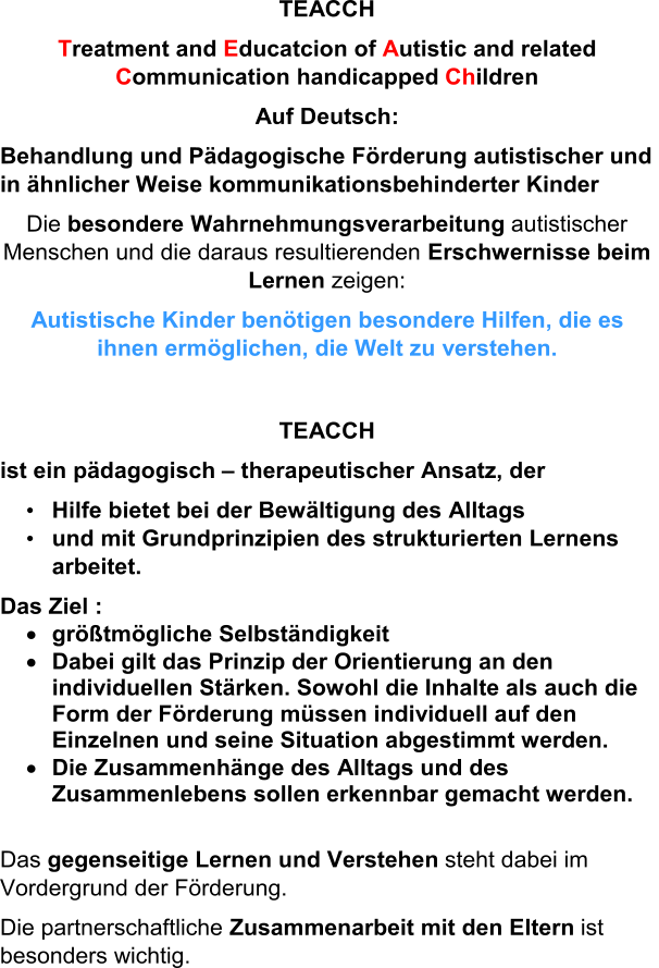 TEACCH T reatment and  E ducatcion of  A utistic and related  C ommunication handicapped  Ch ildren Auf Deutsch: Behandlung und Pädagogische Förderung autistischer und  in ähnlicher Weise kommunikationsbehinderter Kinder Die  besondere Wahrnehmungsverarbeitung autistischer  Menschen und die daraus resultierenden  Erschwernisse beim  Lernen zeigen: Autistische Kinder benötigen besondere Hilfen, die es  ihnen ermöglichen, die Welt zu verstehen. TEACCH ist ein pädagogisch  – therapeutischer Ansatz, der • Hilfe bietet bei der Bewältigung des Alltags  • und mit Grundprinzipien des strukturierten Lernens  arbeitet. Das Ziel :  größtmögliche Selbständigkeit  Dabei gilt das Prinzip der Orientierung an den  individuellen Stärken. Sowohl die Inhalte als auch die  Form d er Förderung müssen individuell auf den  Einzelnen und seine Situation abgestimmt werden.   Die Zusammenhänge des Alltags und des  Zusammenlebens sollen erkennbar gemacht werden. Das  gegenseitige Lernen und Verstehen steht dabei im  Vordergrund der Förderung. Die partnerschaftliche  Zusammenarbeit mit den Eltern  ist  besonders wichtig.