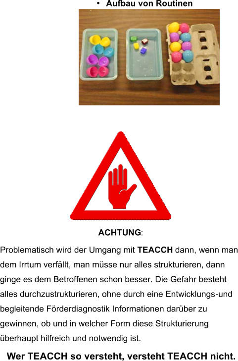 • Aufbau von Routinen  ACHTUNG : Problematisch wird der Umgang mit  TEACCH  dann, wenn man dem Irrtum verfällt, man müsse nur alles strukturieren, dann  ginge es dem Betroffenen schon besser. Die Gefahr besteht  alles durchzustrukturieren, ohne durch eine Entwicklungs - und  begleitende Förderdiagnostik Informationen darüber zu gewinnen, ob und in welcher Form diese Strukturierung überhaupt hilfreich und notwendig ist. Wer TEACCH so versteht, versteht TEACCH nicht.