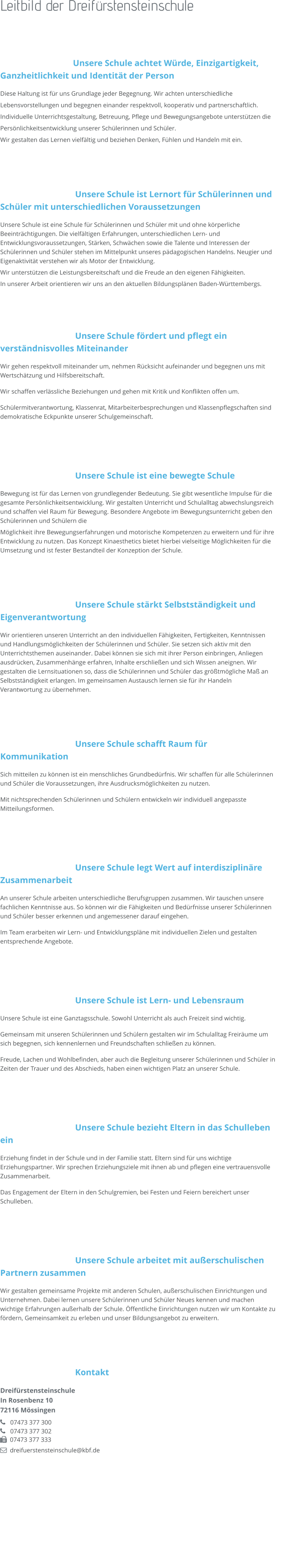 Leitbild der Dreifürstensteinschule   Unsere Schule achtet Würde, Einzigartigkeit, Ganzheitlichkeit und Identität der Person Diese Haltung ist für uns Grundlage jeder Begegnung. Wir achten unterschiedliche Lebensvorstellungen und begegnen einander respektvoll, kooperativ und partnerschaftlich.  Individuelle Unterrichtsgestaltung, Betreuung, Pflege und Bewegungsangebote unterstützen die Persönlichkeitsentwicklung unserer Schülerinnen und Schüler. Wir gestalten das Lernen vielfältig und beziehen Denken, Fühlen und Handeln mit ein.    Unsere Schule ist Lernort für Schülerinnen und Schüler mit unterschiedlichen Voraussetzungen Unsere Schule ist eine Schule für Schülerinnen und Schüler mit und ohne körperliche Beeinträchtigungen. Die vielfältigen Erfahrungen, unterschiedlichen Lern- und Entwicklungsvoraussetzungen, Stärken, Schwächen sowie die Talente und Interessen der Schülerinnen und Schüler stehen im Mittelpunkt unseres pädagogischen Handelns. Neugier und Eigenaktivität verstehen wir als Motor der Entwicklung.  Wir unterstützen die Leistungsbereitschaft und die Freude an den eigenen Fähigkeiten. In unserer Arbeit orientieren wir uns an den aktuellen Bildungsplänen Baden-Württembergs.    Unsere Schule fördert und pflegt ein verständnisvolles Miteinander Wir gehen respektvoll miteinander um, nehmen Rücksicht aufeinander und begegnen uns mit Wertschätzung und Hilfsbereitschaft.  Wir schaffen verlässliche Beziehungen und gehen mit Kritik und Konflikten offen um. Schülermitverantwortung, Klassenrat, Mitarbeiterbesprechungen und Klassenpflegschaften sind demokratische Eckpunkte unserer Schulgemeinschaft.    Unsere Schule ist eine bewegte Schule Bewegung ist für das Lernen von grundlegender Bedeutung. Sie gibt wesentliche Impulse für die gesamte Persönlichkeitsentwicklung. Wir gestalten Unterricht und Schulalltag abwechslungsreich und schaffen viel Raum für Bewegung. Besondere Angebote im Bewegungsunterricht geben den Schülerinnen und Schülern die  Möglichkeit ihre Bewegungserfahrungen und motorische Kompetenzen zu erweitern und für ihre Entwicklung zu nutzen. Das Konzept Kinaesthetics bietet hierbei vielseitige Möglichkeiten für die Umsetzung und ist fester Bestandteil der Konzeption der Schule.    Unsere Schule stärkt Selbstständigkeit und Eigenverantwortung Wir orientieren unseren Unterricht an den individuellen Fähigkeiten, Fertigkeiten, Kenntnissen und Handlungsmöglichkeiten der Schülerinnen und Schüler. Sie setzen sich aktiv mit den Unterrichtsthemen auseinander. Dabei können sie sich mit ihrer Person einbringen, Anliegen ausdrücken, Zusammenhänge erfahren, Inhalte erschließen und sich Wissen aneignen. Wir gestalten die Lernsituationen so, dass die Schülerinnen und Schüler das größtmögliche Maß an Selbstständigkeit erlangen. Im gemeinsamen Austausch lernen sie für ihr Handeln Verantwortung zu übernehmen.    Unsere Schule schafft Raum für Kommunikation Sich mitteilen zu können ist ein menschliches Grundbedürfnis. Wir schaffen für alle Schülerinnen und Schüler die Voraussetzungen, ihre Ausdrucksmöglichkeiten zu nutzen.  Mit nichtsprechenden Schülerinnen und Schülern entwickeln wir individuell angepasste Mitteilungsformen.    Unsere Schule legt Wert auf interdisziplinäre Zusammenarbeit An unserer Schule arbeiten unterschiedliche Berufsgruppen zusammen. Wir tauschen unsere fachlichen Kenntnisse aus. So können wir die Fähigkeiten und Bedürfnisse unserer Schülerinnen und Schüler besser erkennen und angemessener darauf eingehen. Im Team erarbeiten wir Lern- und Entwicklungspläne mit individuellen Zielen und gestalten entsprechende Angebote.    Unsere Schule ist Lern- und Lebensraum Unsere Schule ist eine Ganztagsschule. Sowohl Unterricht als auch Freizeit sind wichtig. Gemeinsam mit unseren Schülerinnen und Schülern gestalten wir im Schulalltag Freiräume um sich begegnen, sich kennenlernen und Freundschaften schließen zu können.  Freude, Lachen und Wohlbefinden, aber auch die Begleitung unserer Schülerinnen und Schüler in Zeiten der Trauer und des Abschieds, haben einen wichtigen Platz an unserer Schule.     Unsere Schule bezieht Eltern in das Schulleben ein Erziehung findet in der Schule und in der Familie statt. Eltern sind für uns wichtige Erziehungspartner. Wir sprechen Erziehungsziele mit ihnen ab und pflegen eine vertrauensvolle Zusammenarbeit. Das Engagement der Eltern in den Schulgremien, bei Festen und Feiern bereichert unser Schulleben.     Unsere Schule arbeitet mit außerschulischen Partnern zusammen Wir gestalten gemeinsame Projekte mit anderen Schulen, außerschulischen Einrichtungen und Unternehmen. Dabei lernen unsere Schülerinnen und Schüler Neues kennen und machen wichtige Erfahrungen außerhalb der Schule. Öffentliche Einrichtungen nutzen wir um Kontakte zu fördern, Gemeinsamkeit zu erleben und unser Bildungsangebot zu erweitern.    Kontakt Dreifürstensteinschule In Rosenbenz 10 72116 Mössingen    07473 377 300    07473 377 302   07473 377 333   dreifuerstensteinschule@kbf.de