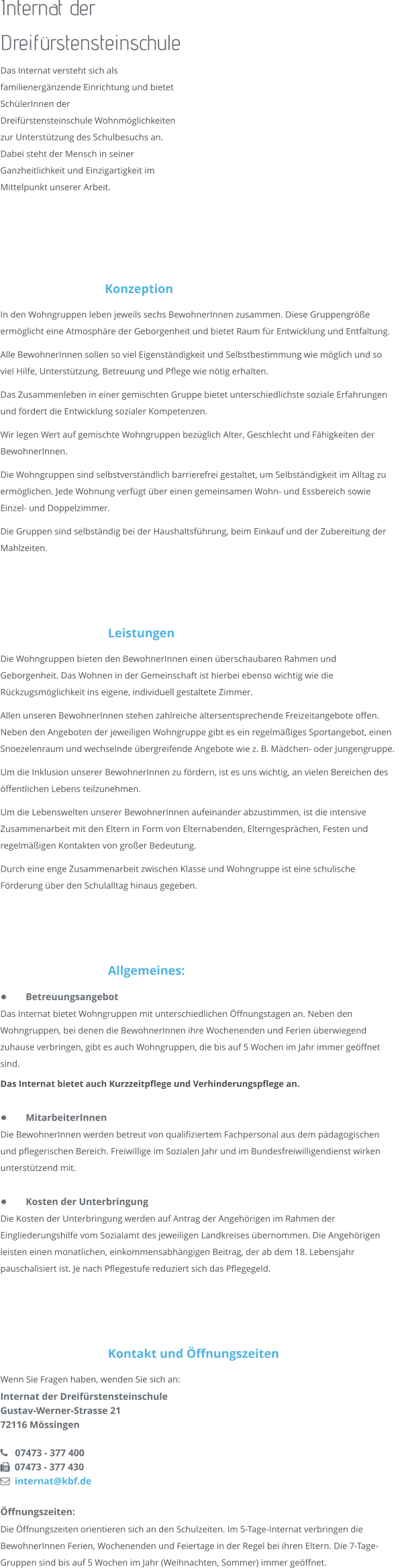 Internat der Dreifürstensteinschule Das Internat versteht sich als  familienergänzende Einrichtung und bietet  SchülerInnen der  Dreifürstensteinschule Wohnmöglichkeiten  zur Unterstützung des Schulbesuchs an. Dabei steht der Mensch in seiner  Ganzheitlichkeit und Einzigartigkeit im  Mittelpunkt unserer Arbeit.     Konzeption In den Wohngruppen leben jeweils sechs BewohnerInnen zusammen. Diese Gruppengröße ermöglicht eine Atmosphäre der Geborgenheit und bietet Raum für Entwicklung und Entfaltung. Alle BewohnerInnen sollen so viel Eigenständigkeit und Selbstbestimmung wie möglich und so viel Hilfe, Unterstützung, Betreuung und Pflege wie nötig erhalten. Das Zusammenleben in einer gemischten Gruppe bietet unterschiedlichste soziale Erfahrungen und fördert die Entwicklung sozialer Kompetenzen. Wir legen Wert auf gemischte Wohngruppen bezüglich Alter, Geschlecht und Fähigkeiten der BewohnerInnen. Die Wohngruppen sind selbstverständlich barrierefrei gestaltet, um Selbständigkeit im Alltag zu ermöglichen. Jede Wohnung verfügt über einen gemeinsamen Wohn- und Essbereich sowie Einzel- und Doppelzimmer.  Die Gruppen sind selbständig bei der Haushaltsführung, beim Einkauf und der Zubereitung der Mahlzeiten.      Leistungen Die Wohngruppen bieten den BewohnerInnen einen überschaubaren Rahmen und Geborgenheit. Das Wohnen in der Gemeinschaft ist hierbei ebenso wichtig wie die Rückzugsmöglichkeit ins eigene, individuell gestaltete Zimmer.  Allen unseren BewohnerInnen stehen zahlreiche altersentsprechende Freizeitangebote offen. Neben den Angeboten der jeweiligen Wohngruppe gibt es ein regelmäßiges Sportangebot, einen Snoezelenraum und wechselnde übergreifende Angebote wie z. B. Mädchen- oder Jungengruppe. Um die Inklusion unserer BewohnerInnen zu fördern, ist es uns wichtig, an vielen Bereichen des öffentlichen Lebens teilzunehmen. Um die Lebenswelten unserer BewohnerInnen aufeinander abzustimmen, ist die intensive Zusammenarbeit mit den Eltern in Form von Elternabenden, Elterngesprächen, Festen und regelmäßigen Kontakten von großer Bedeutung. Durch eine enge Zusammenarbeit zwischen Klasse und Wohngruppe ist eine schulische Förderung über den Schulalltag hinaus gegeben.     Allgemeines: •	Betreuungsangebot Das Internat bietet Wohngruppen mit unterschiedlichen Öffnungstagen an. Neben den Wohngruppen, bei denen die BewohnerInnen ihre Wochenenden und Ferien überwiegend zuhause verbringen, gibt es auch Wohngruppen, die bis auf 5 Wochen im Jahr immer geöffnet sind.  Das Internat bietet auch Kurzzeitpflege und Verhinderungspflege an.  •	MitarbeiterInnen Die BewohnerInnen werden betreut von qualifiziertem Fachpersonal aus dem pädagogischen und pflegerischen Bereich. Freiwillige im Sozialen Jahr und im Bundesfreiwilligendienst wirken unterstützend mit.  •	Kosten der Unterbringung Die Kosten der Unterbringung werden auf Antrag der Angehörigen im Rahmen der Eingliederungshilfe vom Sozialamt des jeweiligen Landkreises übernommen. Die Angehörigen leisten einen monatlichen, einkommensabhängigen Beitrag, der ab dem 18. Lebensjahr pauschalisiert ist. Je nach Pflegestufe reduziert sich das Pflegegeld.      Kontakt und Öffnungszeiten Wenn Sie Fragen haben, wenden Sie sich an: Internat der Dreifürstensteinschule Gustav-Werner-Strasse 21 72116 Mössingen     07473 - 377 400   07473 - 377 430   internat@kbf.de  Öffnungszeiten: Die Öffnungszeiten orientieren sich an den Schulzeiten. Im 5-Tage-Internat verbringen die BewohnerInnen Ferien, Wochenenden und Feiertage in der Regel bei ihren Eltern. Die 7-Tage-Gruppen sind bis auf 5 Wochen im Jahr (Weihnachten, Sommer) immer geöffnet.